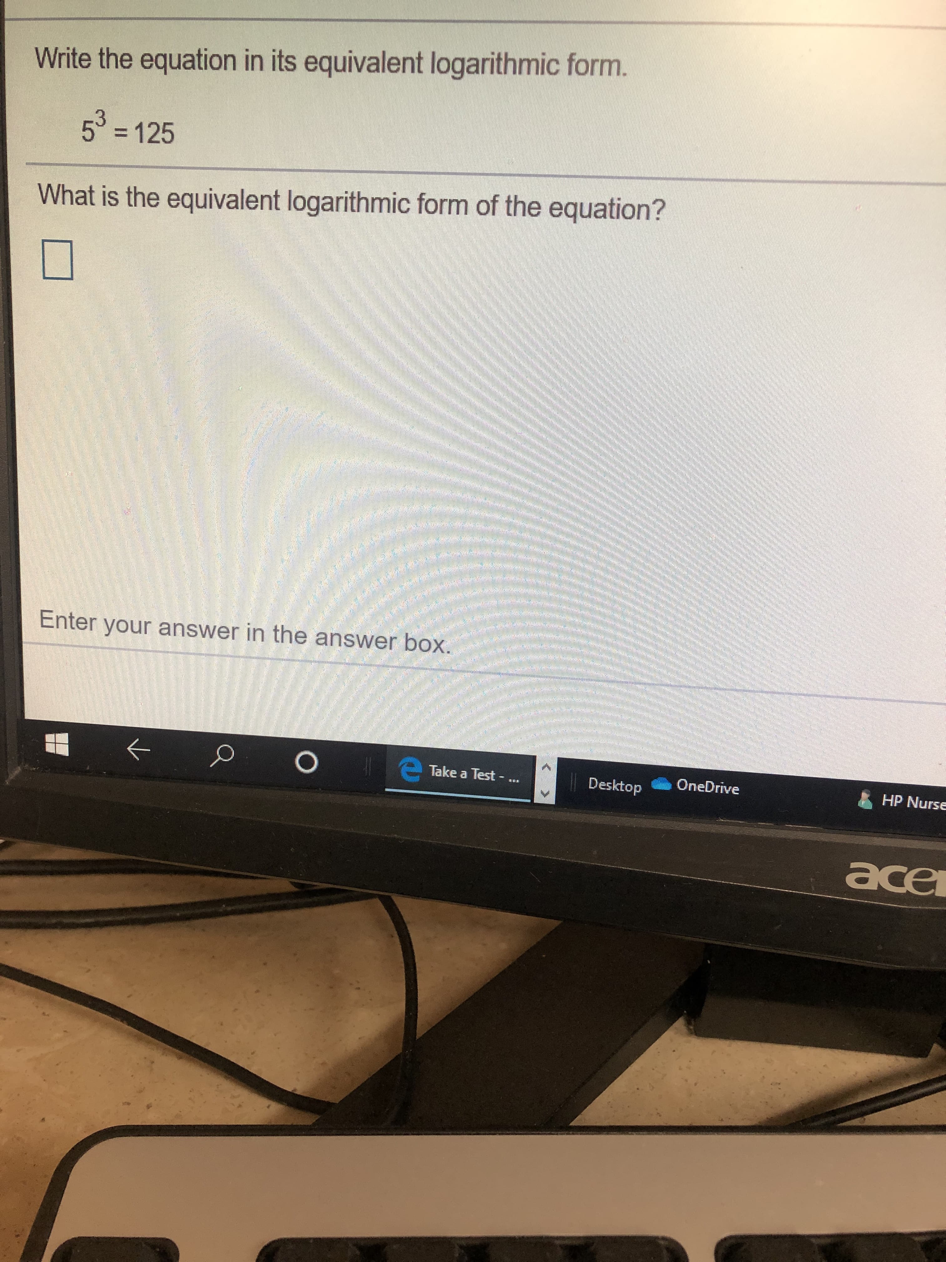Write the equation in its equivalent logarithmic form.
5 125
What is the equivalent logarithmic form of the equation?
Enter your answer in the answer box.
Take a Test -
OneDrive
Desktop
HP Nurse
ace
