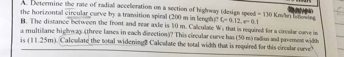 A. Determine the rate of radial acceleration on a section of highway (design speed 130 Km/hr) following
the horizontal circular curve by a transition spiral (200 m in length)? f;=D 0.12, e= 0.1
B. The distance between the front and rear axle is 10 m. Calculate Wi that is required for a circular curve in
a multilane highway (three lanes in each direction)? This circular curve has (50 m) radius and pavement width
is (11.25m). Calculate the total widening Calculate the total width that is required for this circular curve?
%|
