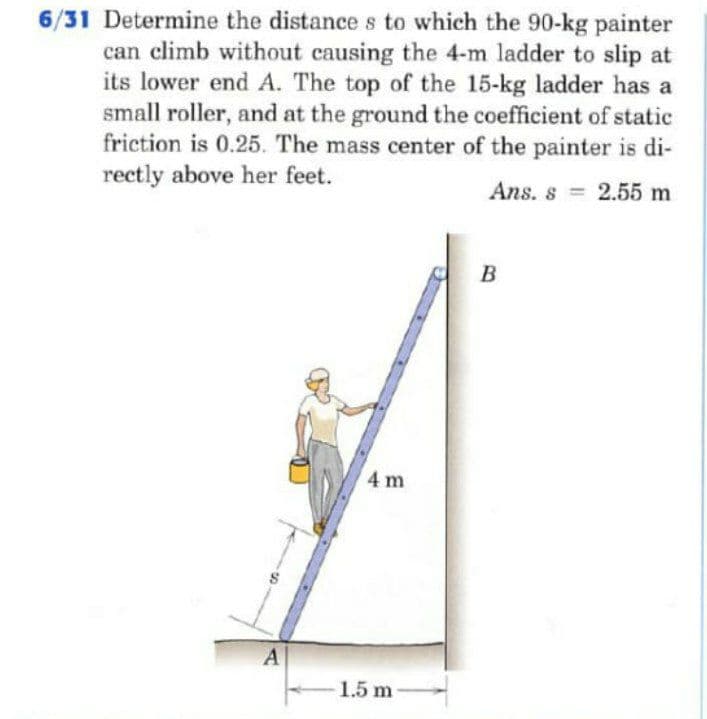 6/31 Determine the distance s to which the 90-kg painter
can climb without causing the 4-m ladder to slip at
its lower end A. The top of the 15-kg ladder has a
small roller, and at the ground the coefficient of static
friction is 0.25. The mass center of the painter is di-
rectly above her feet.
Ans. s 2.55 m
%3D
B
4 m
1.5 m

