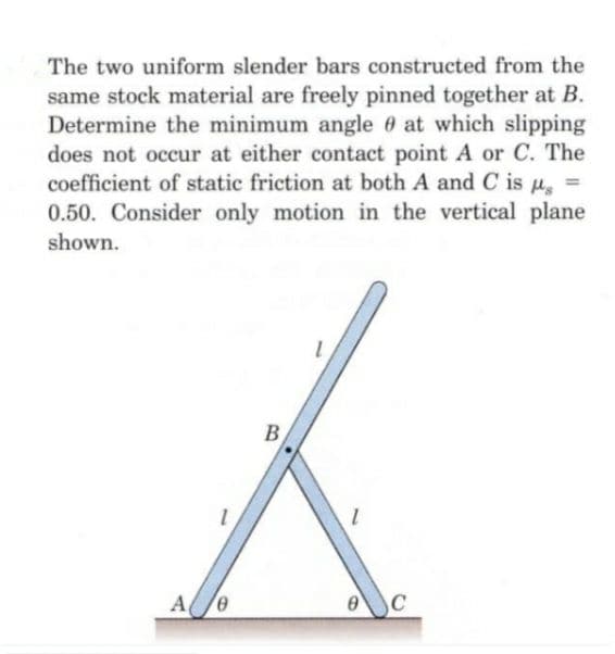 The two uniform slender bars constructed from the
same stock material are freely pinned together at B.
Determine the minimum angle 0 at which slipping
does not occur at either contact point A or C. The
coefficient of static friction at both A and C is u, =
0.50. Consider only motion in the vertical plane
shown.
B

