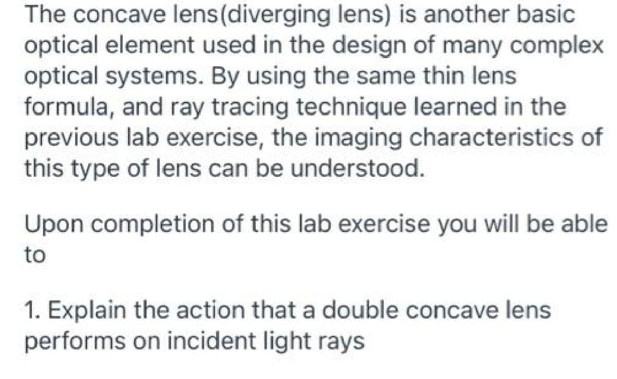 The concave lens(diverging lens) is another basic
optical element used in the design of many complex
optical systems. By using the same thin lens
formula, and ray tracing technique learned in the
previous lab exercise, the imaging characteristics of
this type of lens can be understood.
Upon completion of this lab exercise you will be able
to
1. Explain the action that a double concave lens
performs on incident light rays
