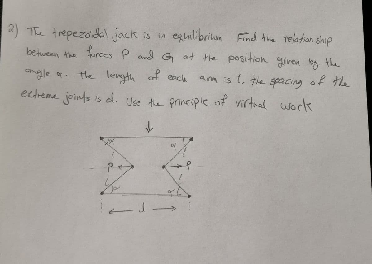 2) The trepezoidal jack is in equilibrium
between the forces P and G at the position given by the
angle a. the length of each arm is 1, the spacing of the
extreme joints is d. Use the principle of virtual work
↓
P
1/₂
-d
d-
equilibrium Find the relationship
q
X