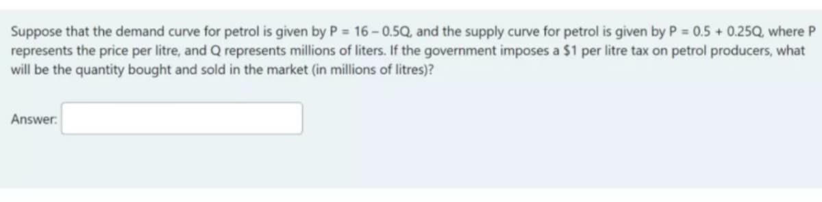 Suppose that the demand curve for petrol is given by P = 16 – 0.5Q, and the supply curve for petrol is given by P = 0.5 + 0.25Q, where P
represents the price per litre, and Q represents millions of liters. If the government imposes a $1 per litre tax on petrol producers, what
will be the quantity bought and sold in the market (in millions of litres)?
%3D
Answer:
