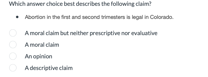 Which answer choice best describes the following claim?
Abortion in the first and second trimesters is legal in Colorado.
A moral claim but neither prescriptive nor evaluative
A moral claim
An opinion
A descriptive claim
