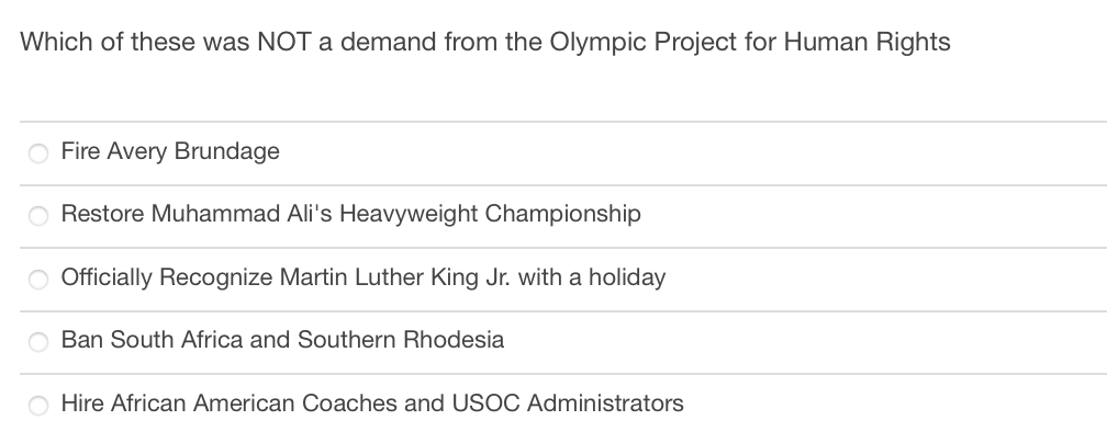 Which of these was NOT a demand from the Olympic Project for Human Rights
O Fire Avery Brundage
O Restore Muhammad Ali's Heavyweight Championship
|0|0|0
O Officially Recognize Martin Luther King Jr. with a holiday
Ban South Africa and Southern Rhodesia
Hire African American Coaches and USOC Administrators
