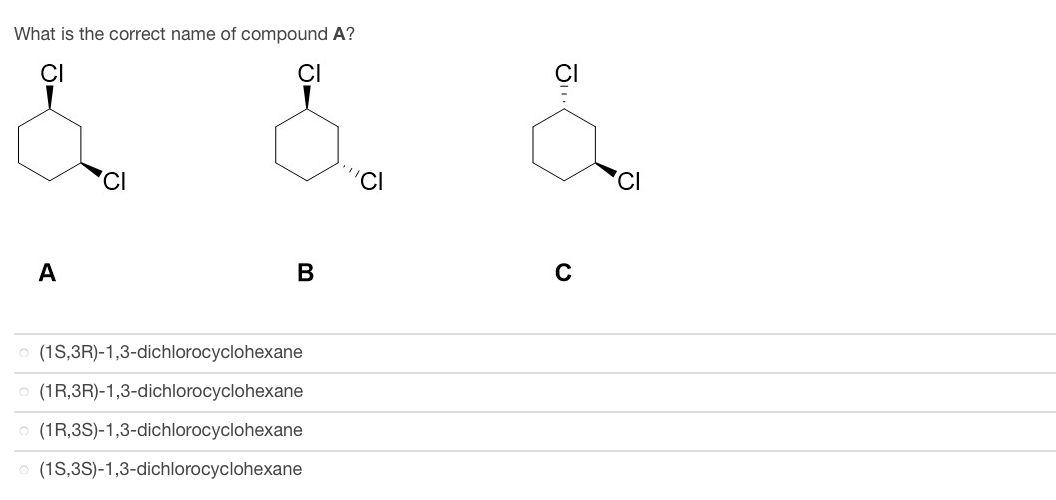 What is the correct name of compound A?
A
J
B
(1S,3R)-1,3-dichlorocyclohexane
(1R,3R)-1,3-dichlorocyclohexane
(1R,3S)-1,3-dichlorocyclohexane
(1S,3S)-1,3-dichlorocyclohexane
'CI
Ω
JI
C