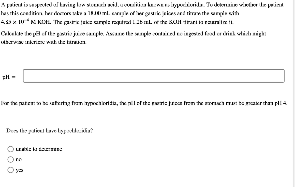 A patient is suspected of having low stomach acid, a condition known as hypochloridia. To determine whether the patient
has this condition, her doctors take a 18.00 mL sample of her gastric juices and titrate the sample with
4.85 × 10-4 M KOH. The gastric juice sample required 1.26 mL of the KOH titrant to neutralize it.
Calculate the pH of the gastric juice sample. Assume the sample contained no ingested food or drink which might
otherwise interfere with the titration.
pH =
For the patient to be suffering from hypochloridia, the pH of the gastric juices from the stomach must be greater than pH 4.
Does the patient have hypochloridia?
unable to determine
no
yes