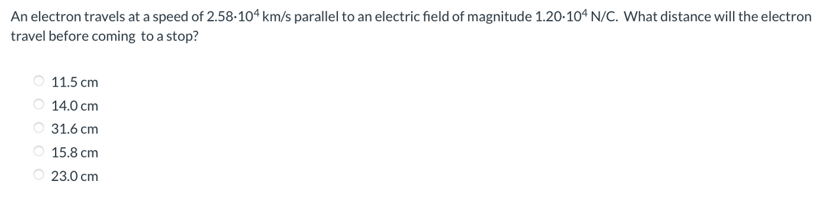 An electron travels at a speed of 2.58.104 km/s parallel to an electric field of magnitude 1.20.104 N/C. What distance will the electron
travel before coming to a stop?
11.5 cm
14.0 cm
O 31.6 cm
O
15.8 cm
23.0 cm