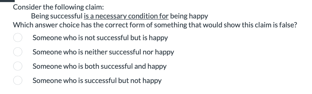 Consider the following claim:
Being successful is a necessary condition for being happy
Which answer choice has the correct form of something that would show this claim is false?
Someone who is not successful but is happy
Someone who is neither successful nor happy
Someone who is both successful and happy
Someone who is successful but not happy
0000