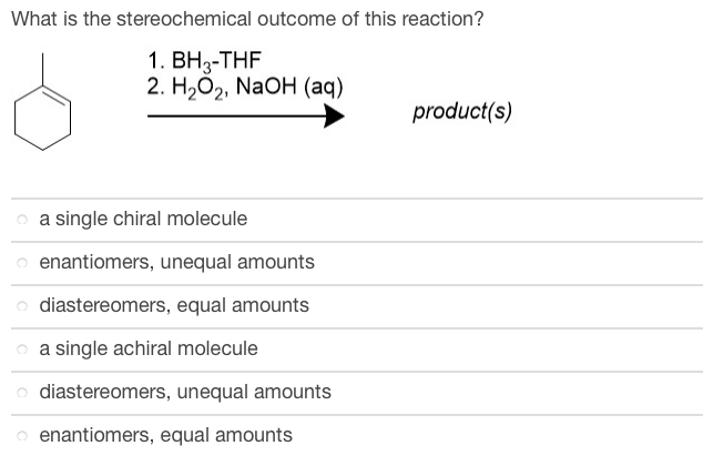 What is the stereochemical outcome of this reaction?
1. BH3-THF
2. H₂O2, NaOH (aq)
a single chiral molecule
enantiomers, unequal amounts
diastereomers, equal amounts
a single achiral molecule
diastereomers, unequal amounts
enantiomers, equal amounts
product(s)