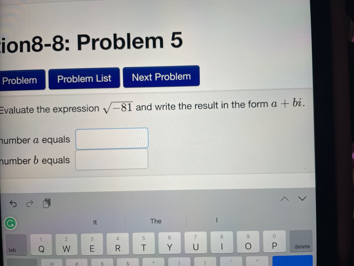 ion8-8: Problem 5
Problem Problem List Next Problem
Evaluate the expression √-81 and write the result in the form a + bi.
number a equals
number b equals
tab
1
O
@
2
W
#
It
3E
4
5
T
The
6
Y
U
I
8
|
O
0
P
delete