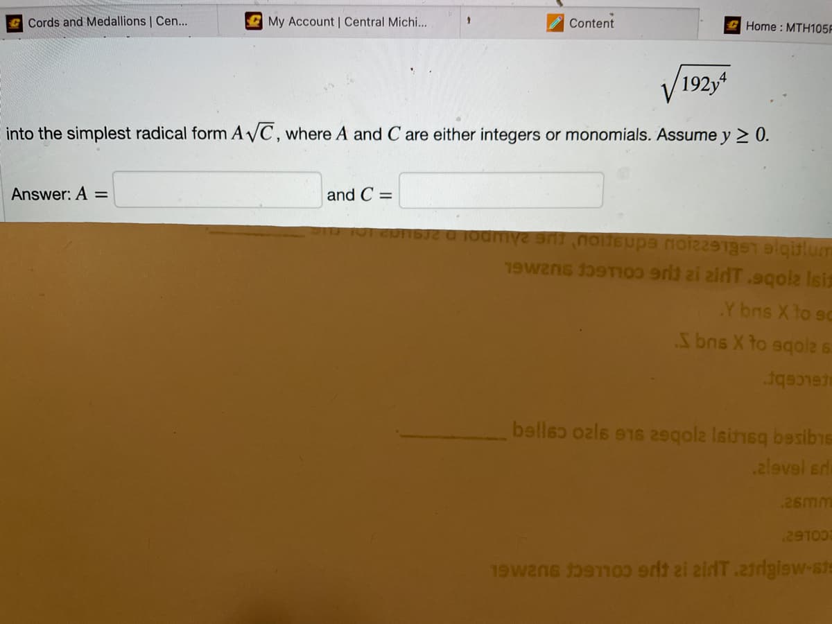 Cords and Medallions | Cen...
My Account | Central Michi...
Answer: A =
1
and C=
Content
√192y4
into the simplest radical form A√C, where A and C are either integers or monomials. Assume y ≥ 0.
Home: MTH105F
sue u юodmүг эл по бира поi2291ger alqitlum
1902
1903 9r3 zi zirT.9qola Isiz
Y brs X to sc
S bris X to sqola s
1q9337-
bellso ozls 916 29qola lsinsq besibis
alevel srla
26mm
291003
1926 91100 srit zi zirT.atrigiew-ste