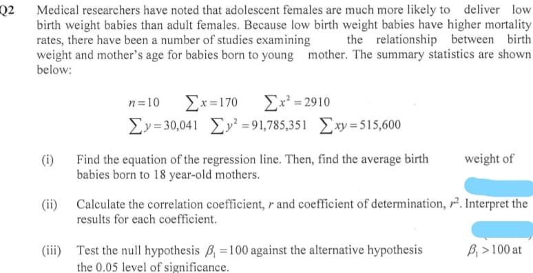 Q2_ Medical researchers have noted that adolescent females are much more likely to deliver low
birth weight babies than adult females. Because low birth weight babies have higher mortality
rates, there have been a number of studies examining
weight and mother's age for babies born to young mother. The summary statistics are shown
the relationship between birth
below:
Ex? = 2910
Ey= 30,041 Ey² = 91,785,351 Exy = 515,600
n=10
Ex=170
weight of
Find the equation of the regression line. Then, find the average birth
babies born to 18 year-old mothers.
(i)
Calculate the correlation coefficient, r and coefficient of determination, r2. Interpret the
results for each coefficient.
(ii)
(iii)
Test the null hypothesis B, =100 against the alternative hypothesis
B, > 100 at
the 0.05 level of significance.
