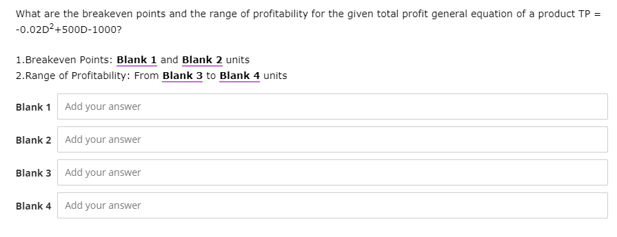 What are the breakeven points and the range of profitability for the given total profit general equation of a product TP =
-0.02D²+500D-1000?
1.Breakeven Points: Blank 1 and Blank 2 units
2.Range of Profitability: From Blank 3 to Blank 4 units
Blank 1 Add your answer
Blank 2 Add your answer
Blank 3 Add your answer
Blank 4
Add your answer