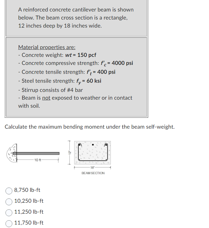 A reinforced concrete cantilever beam is shown
below. The beam cross section is a rectangle,
12 inches deep by 18 inches wide.
Material properties are:
- Concrete weight: wt = 150 pcf
- Concrete compressive strength: f'c = 4000 psi
- Concrete tensile strength: f't= 400 psi
- Steel tensile strength: fy = 60 ksi
- Stirrup consists of #4 bar
- Beam is not exposed to weather or in contact
with soil.
Calculate the maximum bending moment under the beam self-weight.
10 ft-
8,750 lb-ft
10,250 lb-ft
11,250 lb-ft
11,750 lb-ft
18"
BEAM SECTION