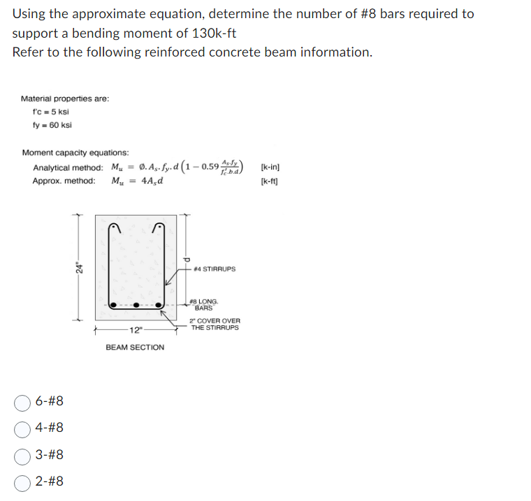 Using the approximate equation, determine the number of #8 bars required to
support a bending moment of 130k-ft
Refer to the following reinforced concrete beam information.
Material properties are:
fc = 5 ksi
fy = 60 ksi
Moment capacity equations:
Analytical method: M = Ø. As-fy.d (1-0.59 Asy)
Approx. method: Mu = 4A,d
6-#8
4-#8
3-#8
2-#8
24"
-12"
BEAM SECTION
#4 STIRRUPS
#8 LONG.
BARS
2" COVER OVER
THE STIRRUPS
[k-in]
[k-ft]