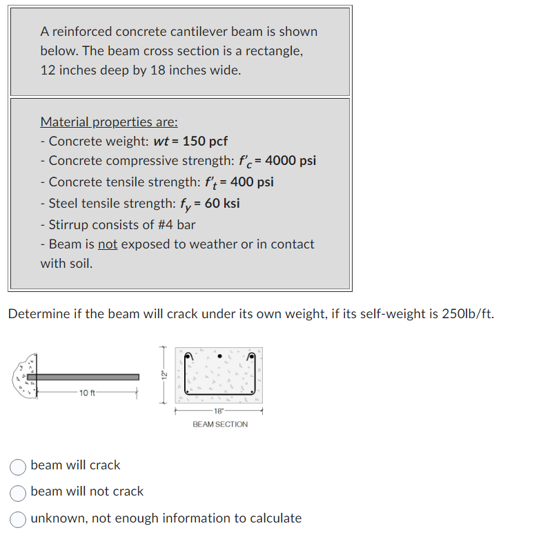 A reinforced concrete cantilever beam is shown
below. The beam cross section is a rectangle,
12 inches deep by 18 inches wide.
Material properties are:
- Concrete weight: wt = 150 pcf
- Concrete compressive strength: f'c = 4000 psi
- Concrete tensile strength: f't = 400 psi
- Steel tensile strength: fy = 60 ksi
- Stirrup consists of #4 bar
- Beam is not exposed to weather or in contact
with soil.
Determine if the beam will crack under its own weight, if its self-weight is 250lb/ft.
10 ft
-18"
BEAM SECTION
beam will crack
beam will not crack
unknown, not enough information to calculate