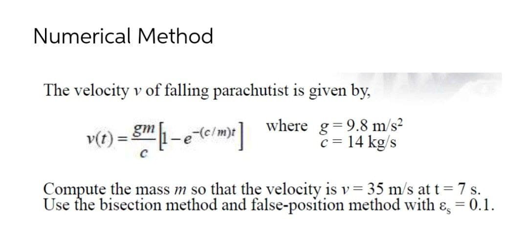 Numerical Method
The velocity v of falling parachutist is given by,
where g=9.8 m/s²
c = 14 kg/s
v(t)
gm
-e (c/m)t
Compute the mass m so that the velocity is v= 35 m/s at t= 7 s.
Use the bisection method and false-position method with &, = 0.1.
