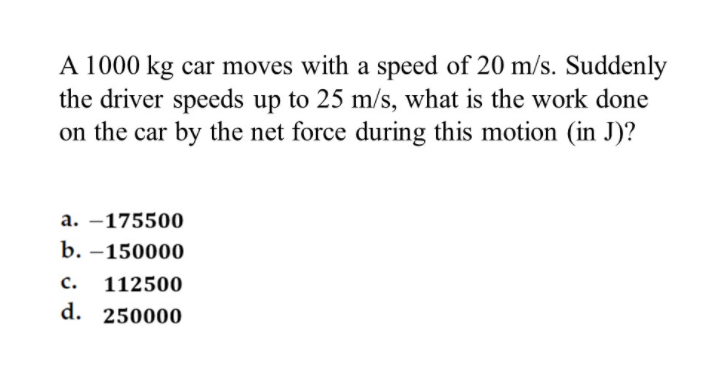 A 1000 kg car moves with a speed of 20 m/s. Suddenly
the driver speeds up to 25 m/s, what is the work done
on the car by the net force during this motion (in J)?
a. –175500
b. –150000
с.
112500
d. 250000
