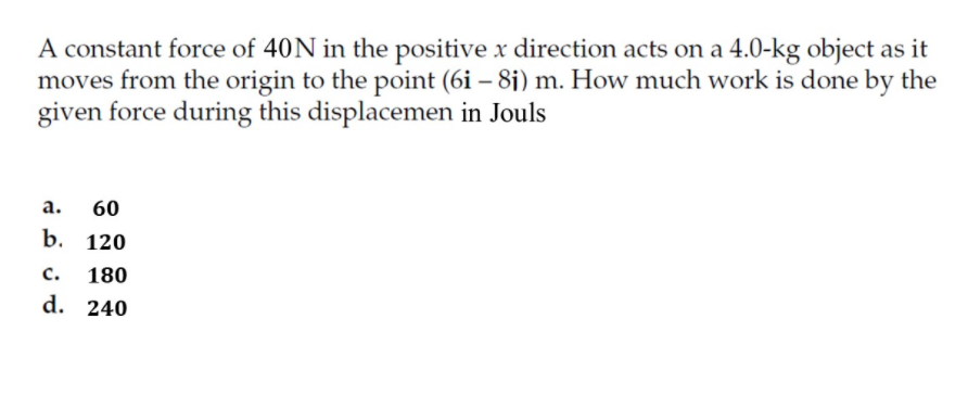 A constant force of 40N in the positive x direction acts on a 4.0-kg object as it
moves from the origin to the point (6i – 8j) m. How much work is done by the
given force during this displacemen in Jouls
а.
60
b. 120
c.
180
d. 240
