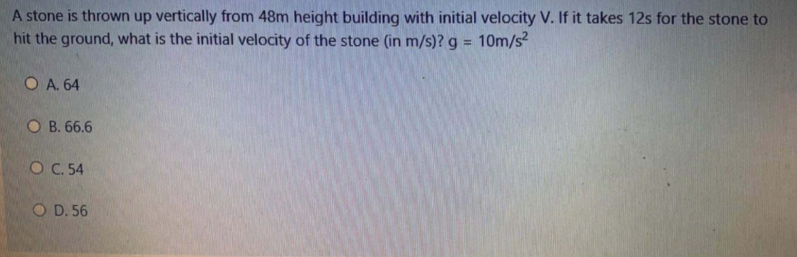 A stone is thrown up vertically from 48m height building with initial velocity V. If it takes 12s for the stone to
hit the ground, what is the initial velocity of the stone (in m/s)? g D
10m/s
O A. 64
O B. 66.6
O C. 54
O D. 56
