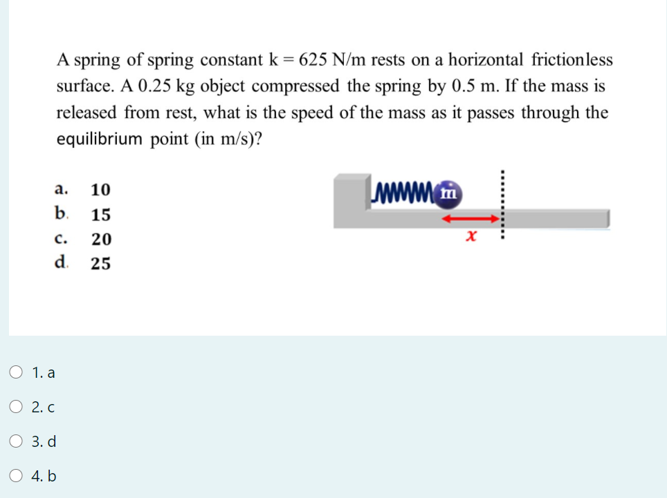 A spring of spring constant k = 625 N/m rests on a horizontal frictionless
surface. A 0.25 kg object compressed the spring by 0.5 m. If the mass is
released from rest, what is the speed of the mass as it passes through the
equilibrium point (in m/s)?
а.
10
b.
15
c.
20
d.
25
O 1. a
2. C
3. d
4. b
