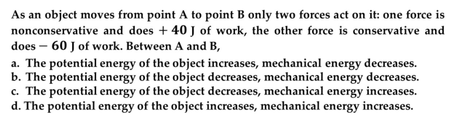 As an object moves from point A to point B only two forces act on it: one force is
nonconservative and does + 40 J of work, the other force is conservative and
does – 60 J of work. Between A and B,
-
a. The potential energy of the object increases, mechanical energy decreases.
b. The potential energy of the object decreases, mechanical energy decreases.
c. The potential energy of the object decreases, mechanical energy increases.
d. The potential energy of the object increases, mechanical energy increases.
