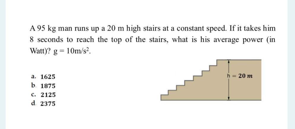 A 95 kg man runs up a 20 m high stairs at a constant speed. If it takes him
8 seconds to reach the top of the stairs, what is his average power (in
Watt)? g = 10m/s².
а. 1625
h = 20 m
b. 1875
с. 2125
d. 2375
