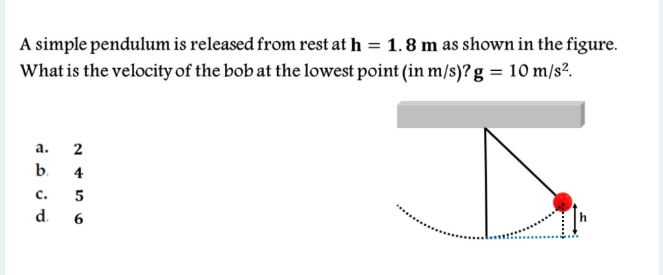 A simple pendulum is released from rest at h = 1.8 m as shown in the figure.
What is the velocity of the bob at the lowest point (in m/s)? g = 10 m/s?.
а.
2
b.
4
с.
d.
6.
h
