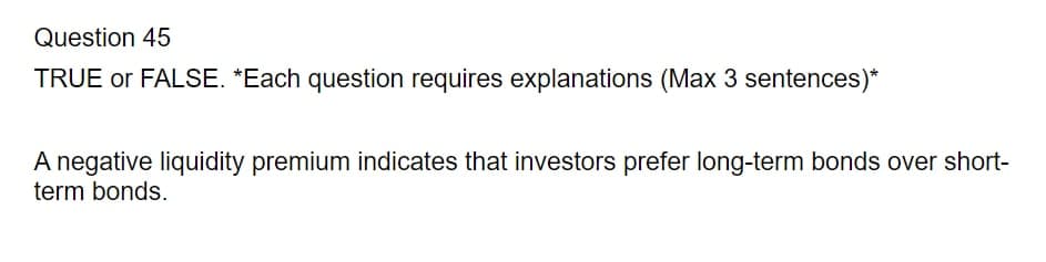 Question 45
TRUE or FALSE. *Each question requires explanations (Max 3 sentences)*
A negative liquidity premium indicates that investors prefer long-term bonds over short-
term bonds.
