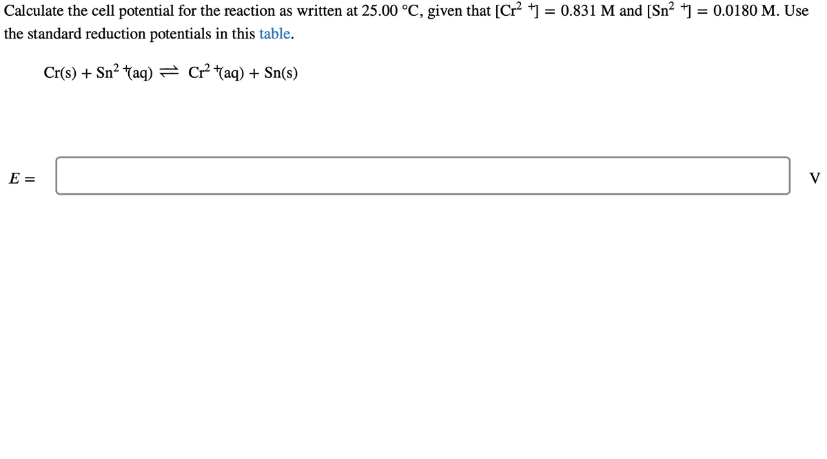 Calculate the cell potential for the reaction as written at 25.00 °C, given that [Cr²+] = 0.831 M and [Sn²+] = 0.0180 M. Use
the standard reduction potentials in this table.
Cr(s) + Sn² (aq) → Cr²+(aq) + Sn(s)
E =
V