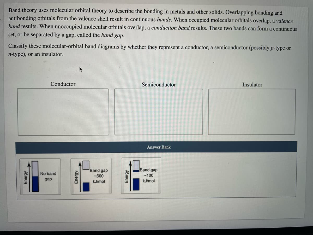 Band theory uses molecular orbital theory to describe the bonding in metals and other solids. Overlapping bonding and
antibonding orbitals from the valence shell result in continuous bands. When occupied molecular orbitals overlap, a valence
band results. When unoccupied molecular orbitals overlap, a conduction band results. These two bands can form a continuous
set, or be separated by a gap, called the band gap.
Classify these molecular-orbital band diagrams by whether they represent a conductor, a semiconductor (possibly p-type or
n-type), or an insulator.
Conductor
Semiconductor
Insulator
Answer Bank
Band gap
Band gap
No band
-600
-100
gap
kJ/mol
kJ/mol
Energy
Energy
Energy
