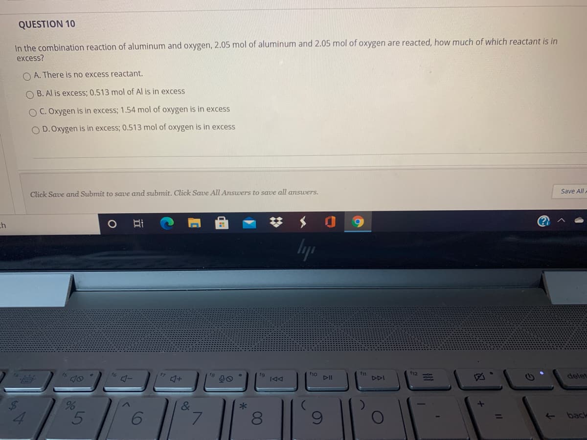 QUESTION 10
In the combination reaction of aluminum and oxygen, 2.05 mol of aluminum and 2.05 mol of oxygen are reacted, how much of which reactant is in
excess?
O A. There is no excess reactant.
O B. Al is excess; 0.513 mol of Al is in excess
O C. Oxygen is in excess; 1.54 mol of oxygen is in excess
O D. Oxygen is in excess; 0.513 mol of oxygen is in excess
Click Save and Submit to save and submit. Click Save All Answers to save all answers.
Save All.
(?
ch
lyp
f12
f1o
DII
f11
DDI
17
fg
delet
&
4.
L.
back
00
立
