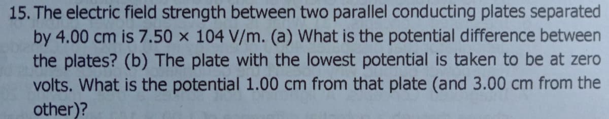 15. The electric field strength between two parallel conducting plates separated
by 4.00 cm is 7.50 × 104 V/m. (a) What is the potential difference between
the plates? (b) The plate with the lowest potential is taken to be at zero
volts. What is the potential 1.00 cm from that plate (and 3.00 cm from the
other)?
