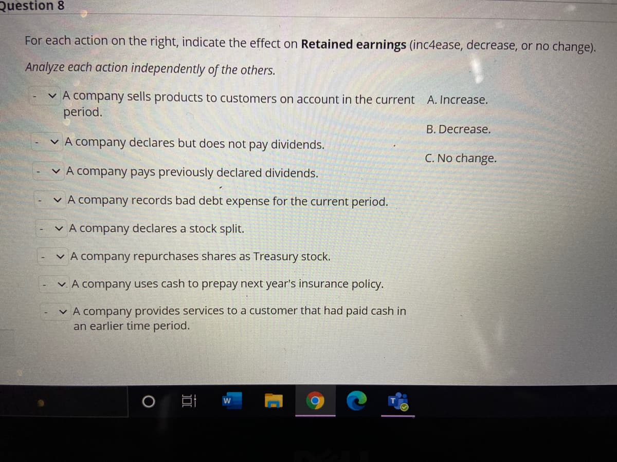 Question 8
For each action on the right, indicate the effect on Retained earnings (inc4ease, decrease, or no change).
Analyze each action independently of the others.
v A company sells products to customers on account in the current A. Increase.
period.
B. Decrease.
v A company declares but does not pay dividends.
C. No change.
v A company pays previously declared dividends.
v A company records bad debt expense for the current period.
v A company declares a stock split.
v A company repurchases shares as Treasury stock.
v. A company uses cash to prepay next year's insurance policy.
v A company provides services to a customer that had paid cash in
an earlier time period.
