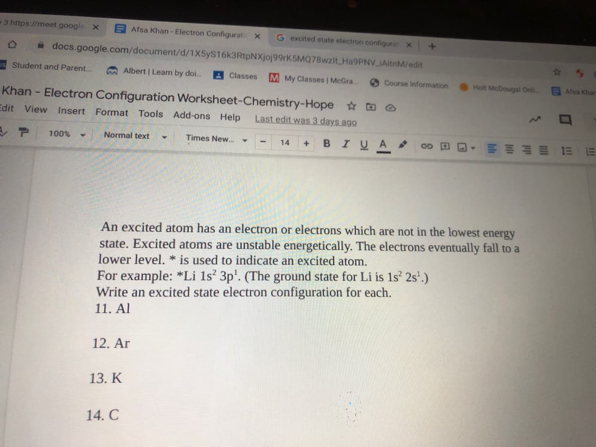 3 https://meet.google X
E Afsa Khan - Electron Configuratic x
G excited state electron configurat x
à docs.google.com/document/d/1X5yS16k3RtpNXjoj99rK5MQ78wzitHa9PNV IAitnM/edit
us Student and Parent..
A Albert | Leam by doi.
A Classes
M My Classes | McGra...
Course Information
Holt McDougal Onli
EAfsa Khar
Khan - Electron Configuration Worksheet-Chemistry-Hope O
Edit View Insert Format Tools Add-ons Help
Last edit was 3 days ago
100%
Normal text
Times New.
14
IUA
An excited atom has an electron or electrons which are not in the lowest energy
state. Excited atoms are unstable energetically. The electrons eventually fall to a
lower level. * is used to indicate an excited atom.
For example: *Li 1s 3p'. (The ground state for Li is 1s 2s'.)
Write an excited state electron configuration for each.
11. Al
12. Ar
13. K
14. C
