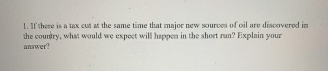 1. If there is a tax cut at the same time that major new sources of oil are discovered in
the country, what would we expect will happen in the short run? Explain your
answer?