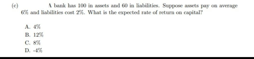 (c)
A bank has 100 in assets and 60 in liabilities. Suppose assets pay on average
6% and liabilities cost 2%. What is the expected rate of return on capital?
A. 4%
B. 12%
C. 8%
D. -4%