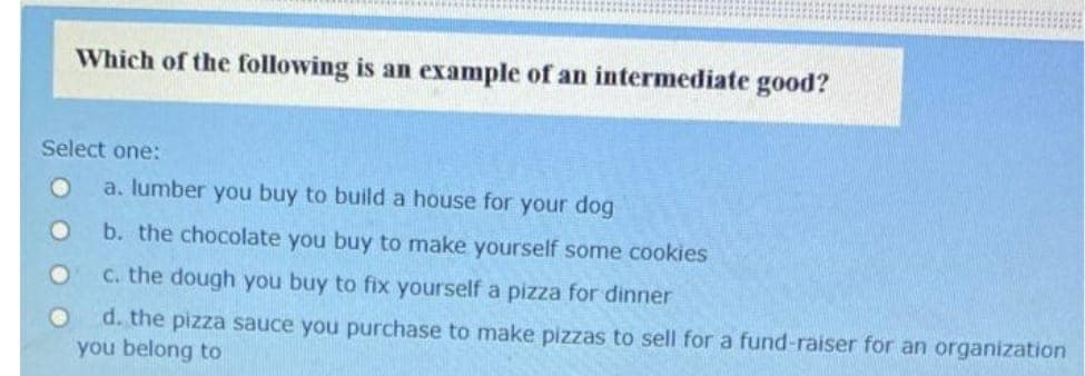 Which of the following is an example of an intermediate good?
Select one:
a. lumber you buy to build a house for your dog
b. the chocolate you buy to make yourself some cookies
c. the dough you buy to fix yourself a pizza for dinner
d. the pizza sauce you purchase to make pizzas to sell for a fund-raiser for an organization
you belong to