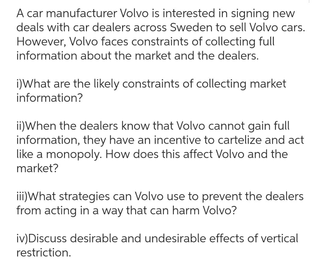 A car manufacturer Volvo is interested in signing new
deals with car dealers across Sweden to sell Volvo cars.
However, Volvo faces constraints of collecting full
information about the market and the dealers.
i)What are the likely constraints of collecting market
information?
ii)When the dealers know that Volvo cannot gain full
information, they have an incentive to cartelize and act
like a monopoly. How does this affect Volvo and the
market?
iii) What strategies can Volvo use to prevent the dealers
from acting in a way that can harm Volvo?
iv) Discuss desirable and undesirable effects of vertical
restriction.