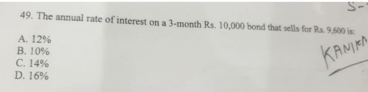 49. The annual rate of interest on a 3-month Rs. 10,000 bond that sells for Rs. 9,600 is:
S-
A. 12%
B. 10%
C. 14%
KANIKA
D. 16%