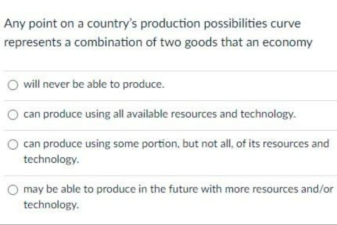 Any point on a country's production possibilities curve
represents a combination of two goods that an economy
will never be able to produce.
can produce using all available resources and technology.
can produce using some portion, but not all, of its resources and
technology.
may be able to produce in the future with more resources and/or
technology.