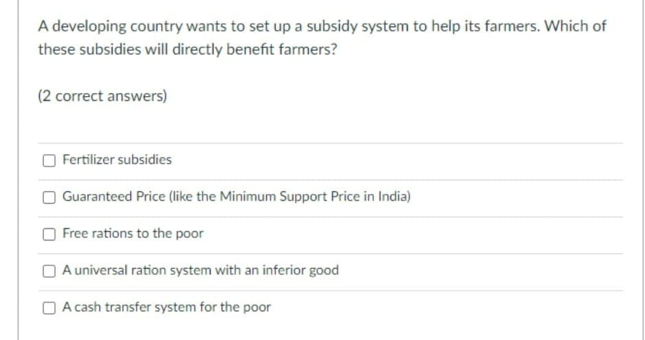 A developing country wants to set up a subsidy system to help its farmers. Which of
these subsidies will directly benefit farmers?
(2 correct answers)
Fertilizer subsidies
Guaranteed Price (like the Minimum Support Price in India)
Free rations to the poor
A universal ration system with an inferior good
A cash transfer system for the poor