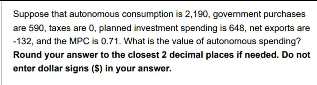 Suppose that autonomous consumption is 2,190, government purchases
are 590, taxes are 0, planned investment spending is 648, net exports are
-132, and the MPC is 0.71. What is the value of autonomous spending?
Round your answer to the closest 2 decimal places if needed. Do not
enter dollar signs ($) in your answer.