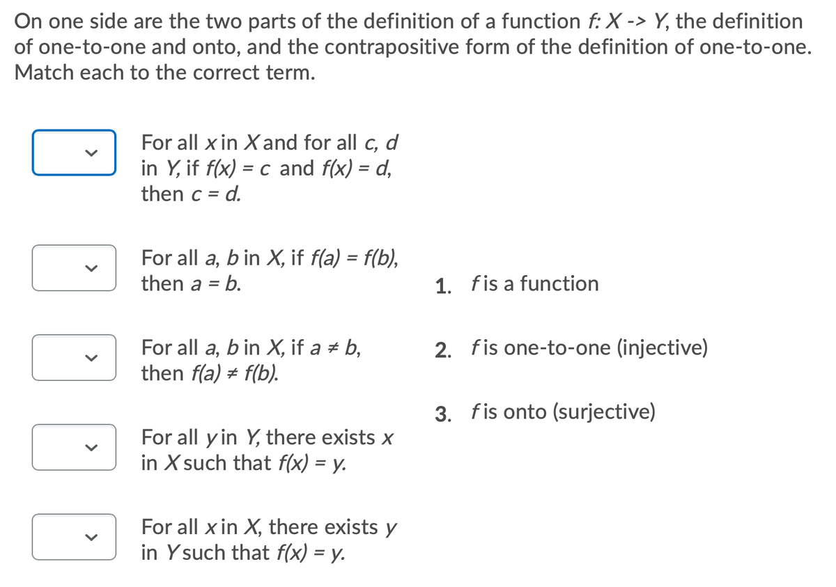 On one side are the two parts of the definition of a function f: X -> Y, the definition
of one-to-one and onto, and the contrapositive form of the definition of one-to-one.
Match each to the correct term.
For all x in Xand for all c, d
in Y, if f(x) = c and f(x) = d,
d.
then c =
For all a, b in X, if f(a) = f(b),
then a
b.
1. fis a function
2. fis one-to-one (injective)
For all a, b in X, if a # b,
then f(a) # f(b).
3. fis onto (surjective)
For all y in Y, there exists x
in X such that f(x) = y.
For all x in X, there exists y
in Ysuch that f(x) = y.
