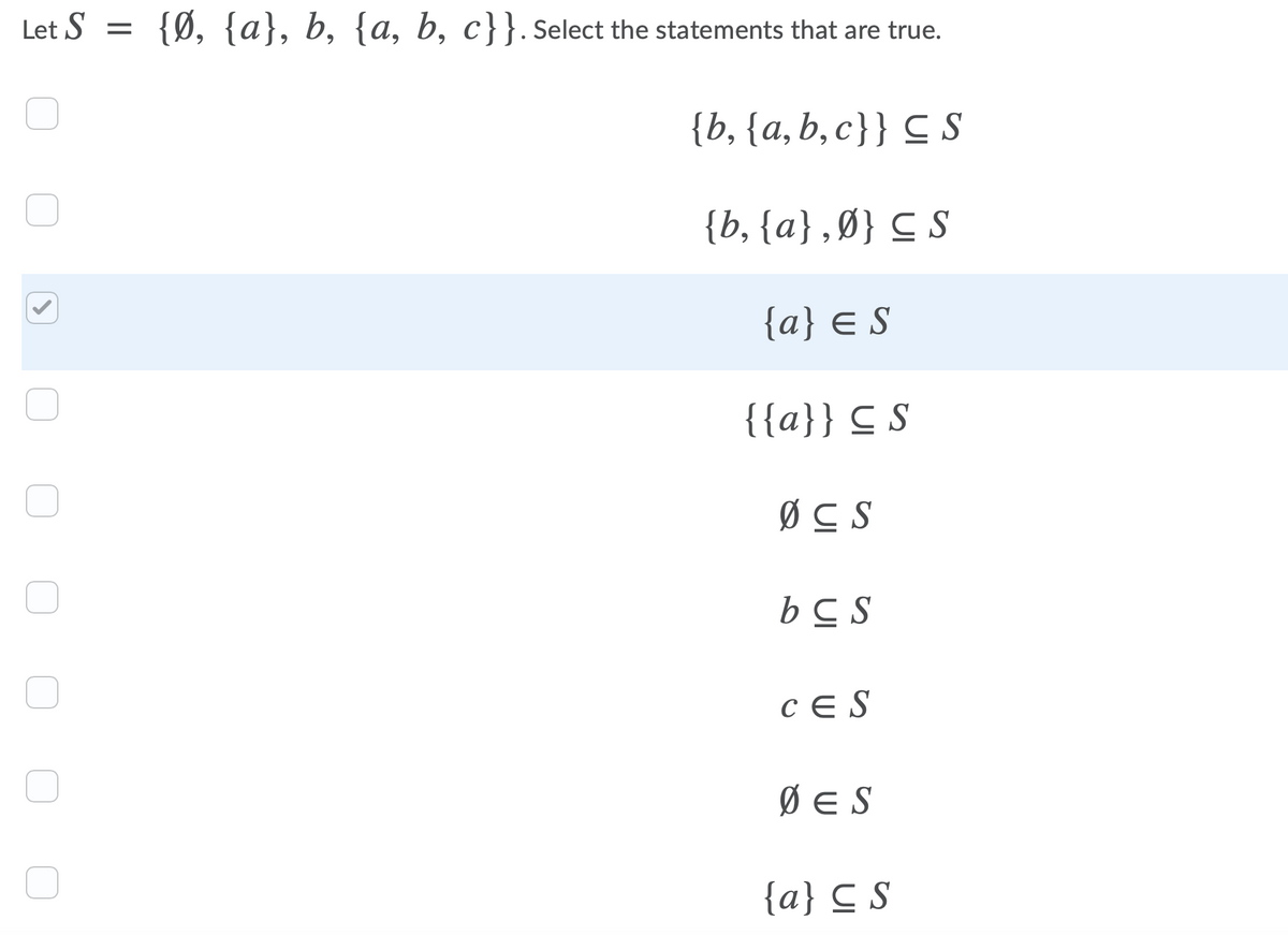 Let S =
{Ø, {a}, b, {a, b, c}}.select the statements that are true.
{b, {a,b,c}} C S
{b, {a} ,Ø} C S
{a} € S
{{a}} C S
ØC S
bC S
CE S
Ø E S
{a} C S
