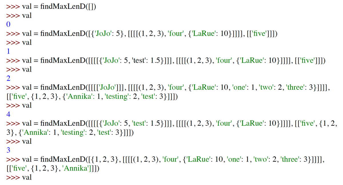 >>> val = findMaxLenD([])
>>> val
>>> val = findMaxLenD([{'JoJo': 5}, [[[[(1,2, 3), 'four', {'LaRue': 10}]]]], [['five']]])
>>> val
1
>>> val = findMaxLenD([[[[{'JoJo': 5, 'test': 1.5}]]], [[[[(1,2, 3), 'four', {'LaRue': 10}]]]], [['five']]])
>>> val
>>> val = findMaxLenD([[[['JOJO']], [[[[(1,2, 3), 'four', {'LaRue': 10, 'one': 1, 'two': 2, 'three': 3}]]]],
[['five', {1,2, 3},{'Annika': 1, 'testing': 2, 'test': 3}]]])
>>> val
4
>>> val = findMaxLenD([[[[{'JOJO': 5, 'test': 1.5}]]], [[[[(1, 2, 3), 'four', {'LaRue': 10}]]]], [['five', {1, 2,
3},{'Annika': 1, 'testing': 2, 'test': 3}]]])
>>> val
3
>>> val =
findMaxLenD([{1,2,3}, [[[[(1,2, 3), 'four', {'LaRue': 10, 'one': 1, 'two': 2, 'three': 3}]]]],
[['five', {1,2,3},'Annika']]])
>>> val
