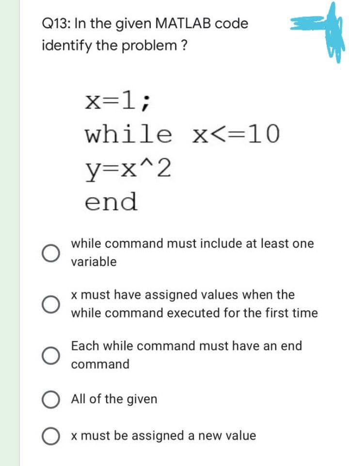 Q13: In the given MATLAB code
identify the problem ?
x=1;
while x<=10
y=x^2
end
while command must include at least one
variable
x must have assigned values when the
while command executed for the first time
Each while command must have an end
command
O
O
O
O All of the given
O x must be assigned a new value