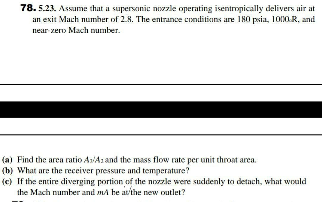 78. 5.23. Assume that a supersonic nozzle operating isentropically delivers air at
an exit Mach number of 2.8. The entrance conditions are 180 psia, 1000.R, and
near-zero Mach number.
(a) Find the area ratio A3/A2 and the mass flow rate per unit throat area.
(b) What are the receiver pressure and temperature?
(c) If the entire diverging portion of the nozzle were suddenly to detach, what would
the Mach number and mA be at/the new outlet?
