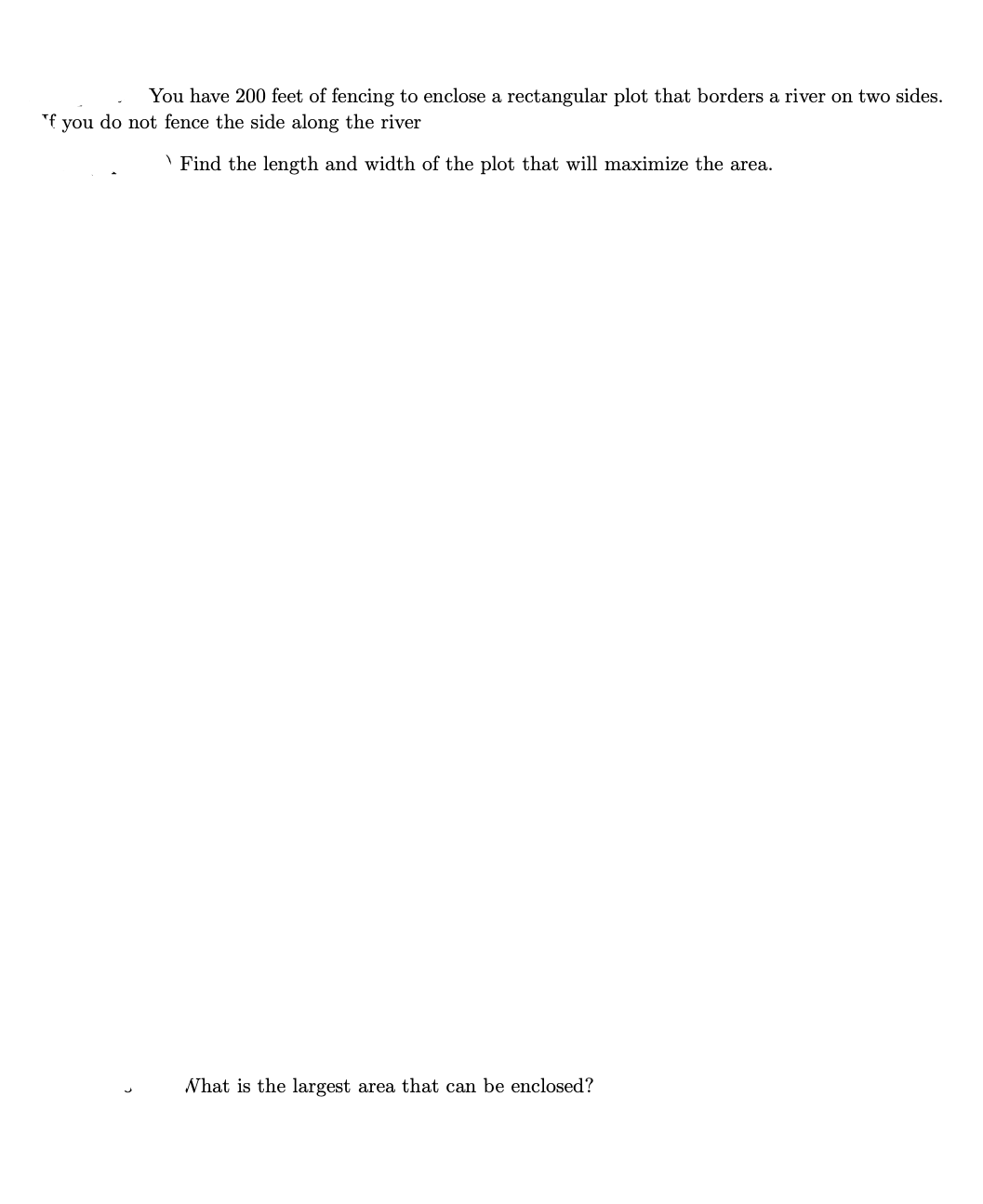 You have 200 feet of fencing to enclose a rectangular plot that borders a river on two sides.
"f you do not fence the side along the river
\ Find the length and width of the plot that will maximize the area.
What is the largest area that can be enclosed?
